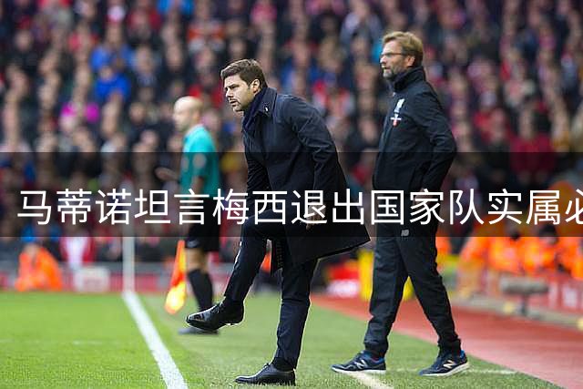 马蒂诺坦言梅西退出国家队实属必然 呼吁大众理解其选择